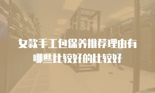 女款手工包保养推荐理由有哪些比较好的比较好