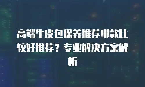 高端牛皮包保养推荐哪款比较好推荐？专业解决方案解析