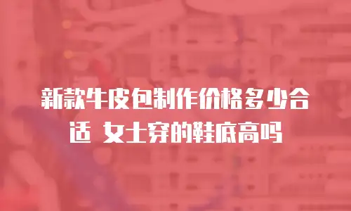 新款牛皮包制作价格多少合适 女士穿的鞋底高吗