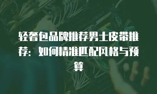 轻奢包品牌推荐男士皮带推荐：如何精准匹配风格与预算