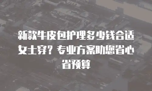 新款牛皮包护理多少钱合适女士穿？专业方案助您省心省预算
