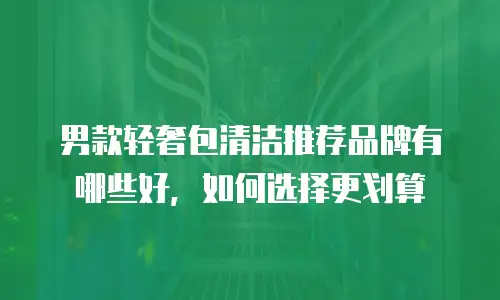 男款轻奢包清洁推荐品牌有哪些好，如何选择更划算