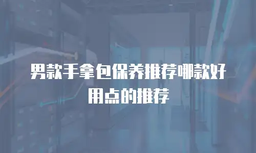 男款手拿包保养推荐哪款好用点的推荐