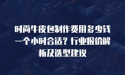 时尚牛皮包制作费用多少钱一个小时合适？行业报价解析及选型建议