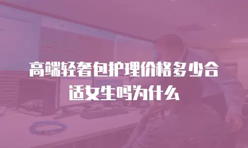高端轻奢包护理价格多少合适女生吗为什么
