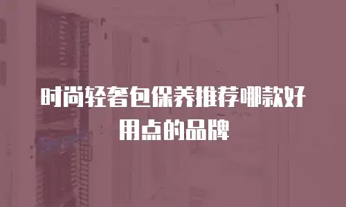 时尚轻奢包保养推荐哪款好用点的品牌