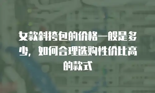 女款斜挎包的价格一般是多少，如何合理选购性价比高的款式