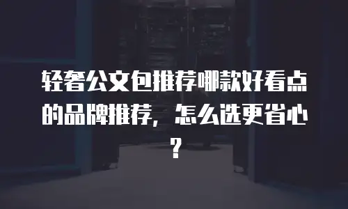 轻奢公文包推荐哪款好看点的品牌推荐，怎么选更省心？