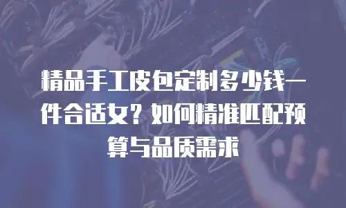 精品手工皮包定制多少钱一件合适女？如何精准匹配预算与品质需求