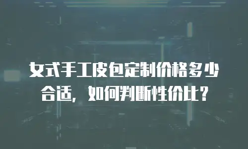 女式手工皮包定制价格多少合适，如何判断性价比？