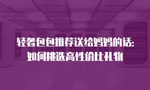 轻奢包包推荐送给妈妈的话：如何挑选高性价比礼物