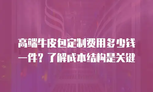 高端牛皮包定制费用多少钱一件？了解成本结构是关键