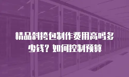 精品斜挎包制作费用高吗多少钱？如何控制预算