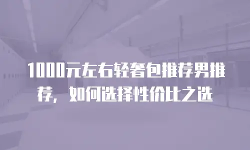 1000元左右轻奢包推荐男推荐，如何选择性价比之选