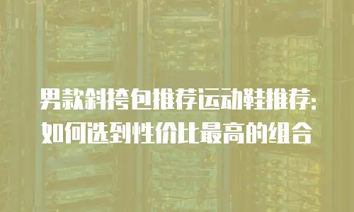 男款斜挎包推荐运动鞋推荐：如何选到性价比最高的组合