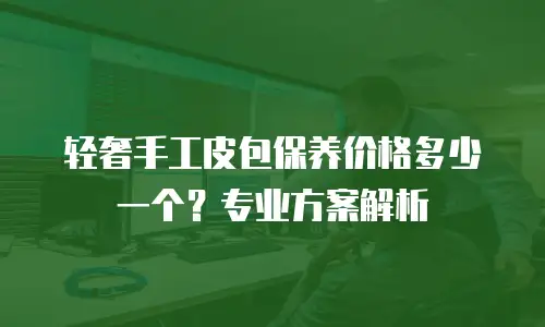 轻奢手工皮包保养价格多少一个？专业方案解析