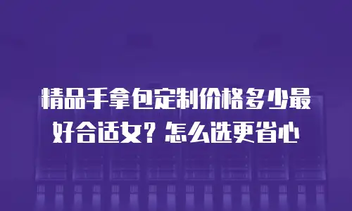 精品手拿包定制价格多少最好合适女？怎么选更省心