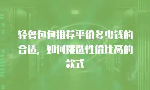 轻奢包包推荐平价多少钱的合适，如何挑选性价比高的款式