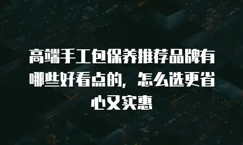 高端手工包保养推荐品牌有哪些好看点的，怎么选更省心又实惠
