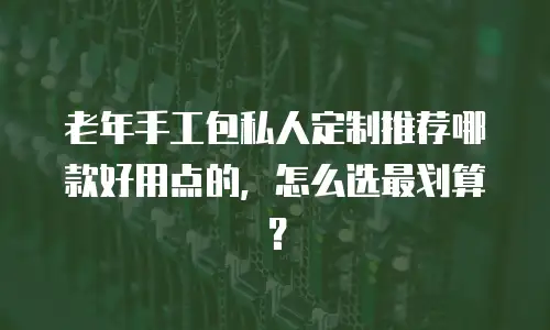 老年手工包私人定制推荐哪款好用点的，怎么选最划算？