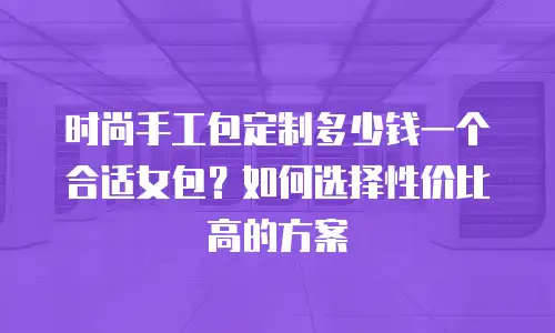 时尚手工包定制多少钱一个合适女包？如何选择性价比高的方案