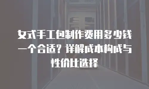 女式手工包制作费用多少钱一个合适？详解成本构成与性价比选择