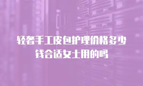 轻奢手工皮包护理价格多少钱合适女士用的吗