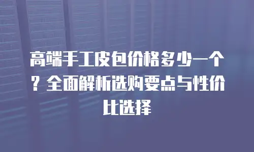 高端手工皮包价格多少一个？全面解析选购要点与性价比选择