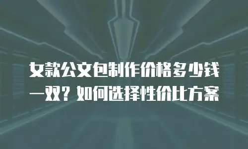 女款公文包制作价格多少钱一双？如何选择性价比方案