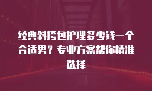 经典斜挎包护理多少钱一个合适男？专业方案帮你精准选择