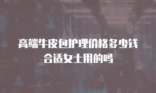 高端牛皮包护理价格多少钱合适女士用的吗