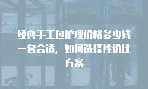 经典手工包护理价格多少钱一套合适，如何选择性价比方案