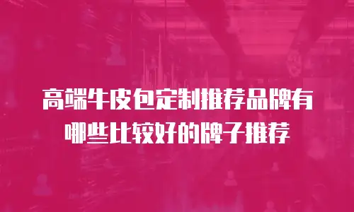 高端牛皮包定制推荐品牌有哪些比较好的牌子推荐