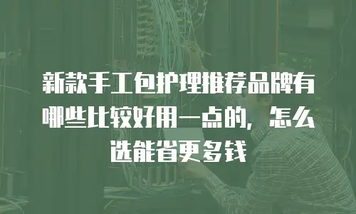 新款手工包护理推荐品牌有哪些比较好用一点的，怎么选能省更多钱