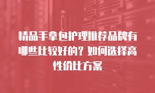 精品手拿包护理推荐品牌有哪些比较好的？如何选择高性价比方案