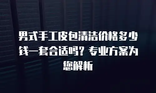 男式手工皮包清洁价格多少钱一套合适吗？专业方案为您解析