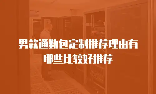 男款通勤包定制推荐理由有哪些比较好推荐