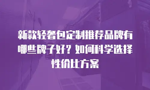 新款轻奢包定制推荐品牌有哪些牌子好？如何科学选择性价比方案