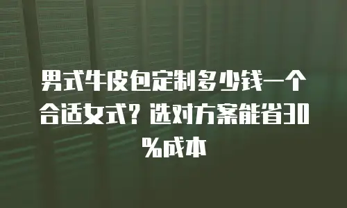 男式牛皮包定制多少钱一个合适女式？选对方案能省30%成本