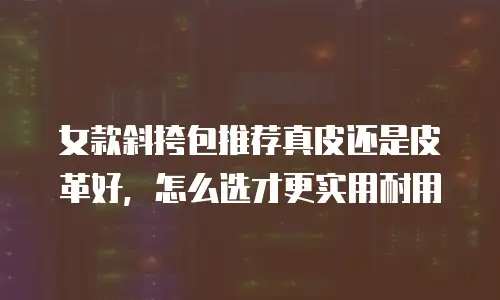 女款斜挎包推荐真皮还是皮革好，怎么选才更实用耐用
