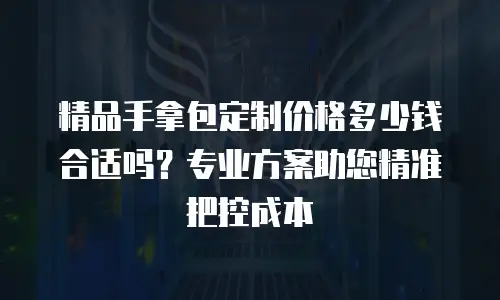 精品手拿包定制价格多少钱合适吗？专业方案助您精准把控成本