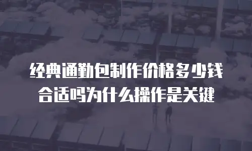 经典通勤包制作价格多少钱合适吗为什么操作是关键