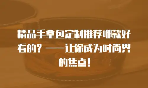 精品手拿包定制推荐哪款好看的？&mdash;&mdash;让你成为时尚界的焦点！
