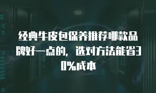 经典牛皮包保养推荐哪款品牌好一点的，选对方法能省30%成本