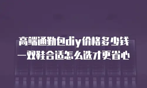 高端通勤包diy价格多少钱 一双鞋合适怎么选才更省心