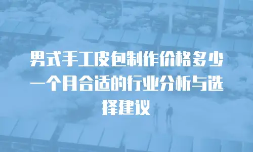 男式手工皮包制作价格多少一个月合适的行业分析与选择建议