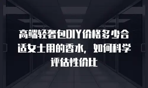 高端轻奢包DIY价格多少合适女士用的香水，如何科学评估性价比