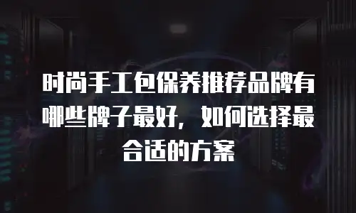 时尚手工包保养推荐品牌有哪些牌子最好，如何选择最合适的方案