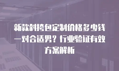 新款斜挎包定制价格多少钱一对合适男？行业验证有效方案解析