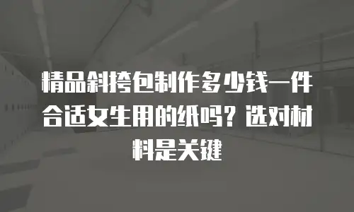 精品斜挎包制作多少钱一件合适女生用的纸吗？选对材料是关键